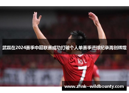 武磊在2024赛季中超联赛成功打破个人单赛季进球纪录再创辉煌